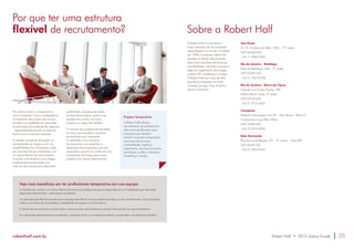 Por que ter uma estrutura 
flexível de recrutamento? Sobre a Robert Half 
No cenário atual, a mudança é a 
única constante. Como consequência, 
as empresas de sucesso são as que 
mantêm sua agilidade em responder 
às evoluções do ambiente de negócios 
– especialmente quando se trata da 
forma como contratam pessoas. 
O desafio constante de ajustar as 
necessidades do negócio com as 
possibilidades de contratação pode 
ser mais fácil de ser enfrentado com 
um plano flexível de recrutamento. 
Criando uma dinâmica que integre 
profissionais permanentes com 
mão de obra temporária altamente 
qualificada, empresas de todos 
os tamanhos podem ajustar suas 
equipes de acordo com seus 
projetos ou carga de trabalho. 
O número de profissionais de todos 
os níveis que escolhem carreiras 
temporárias vem crescendo. 
O resultado é um aumento 
de executivos com expertise à 
disposição das empresas, que não 
necessitam assumir os custos de uma 
contratação de longo prazo para 
projetos com tempo determinado. 
Projetos Temporários 
A Robert Half oferece 
recrutamento de profissionais 
altamente qualificados para 
empresas que desejam 
resolver situações temporárias 
nas áreas de finanças, 
contabilidade, logística, 
engenharia, recursos humanos, 
tecnologia, jurídica, tributária, 
marketing e vendas. 
Veja mais benefícios em ter profissionais temporários em sua equipe: 
A empresa tem acesso a um banco talentos formado por profissionais que se especializaram em habilidades que não estão 
disponíveis internamente – pelo tempo que desejar. 
Um planejamento flexível permite que a empresa evite demitir muitos profissionais após um pico de demanda. Como resultado, 
melhora os índices de rotatividade, a estabilidade da equipe e o clima interno. 
O tempo de recrutamento é menor, assim como os custos relacionados ao período de busca de um novo profissional. 
Se a demanda pelo temporário se estender, a empresa já tem um profissional testado, e pode fazer uma oferta permanente. 
A Robert Half é a primeira e 
maior empresa de recrutamento 
especializado no mundo. Fundada 
em 1948, a empresa opera oito 
divisões no Brasil, selecionando 
executivos nas áreas de finanças, 
contabilidade, mercado financeiro, 
seguros, engenharia, tecnologia, 
jurídico, RH, marketing e vendas. 
A Robert Half tem mais de 400 
escritórios presentes nos EUA, 
Canadá, Europa, Ásia, América 
Latina e Oceania. 
São Paulo 
Av. Dr. Cardoso de Melo, 1184 – 11º andar 
CEP 04548-004 
+55 11 3382-0100 
Rio de Janeiro – Botafogo 
Praia de Botafogo, 440 – 3º andar 
CEP 22250-040 
+55 21 3523-0100 
Rio de Janeiro – Barra da Tijuca 
Avenida Luís Carlos Prestes, 180 
Edifício Barra Trade, 3º andar 
CEP 22775-055 
+55 21 2112-4633 
Campinas 
Rodovia Anhanguera, Km 90 – Piso Térreo – Bloco D 
Condomínio Swiss Park Office 
CEP 13049-253 
+55 19 2514-8100 
Belo Horizonte 
Rua dos Inconfidentes, 911 – 9º andar – Sala 902 
CEP 30140-120 
+55 31 3194-0100 
roberthalf.com.br Robert Half • 2015 Salary Guide 35 
 