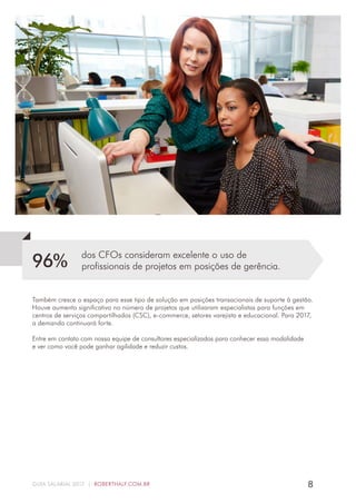 8GUIA SALARIAL 2017 | ROBERTHALF.COM.BR
dos CFOs consideram excelente o uso de
profissionais de projetos em posições de gerência.96%
Também cresce o espaço para esse tipo de solução em posições transacionais de suporte à gestão.
Houve aumento significativo no número de projetos que utilizaram especialistas para funções em
centros de serviços compartilhados (CSC), e-commerce, setores varejista e educacional. Para 2017,
a demanda continuará forte.
Entre em contato com nossa equipe de consultores especializados para conhecer essa modalidade
e ver como você pode ganhar agilidade e reduzir custos.
 