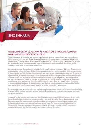 9GUIA SALARIAL 2017 | ROBERTHALF.COM.BR
FLEXIBILIDADE PARA SE ADAPTAR ÀS MUDANÇAS E TRAZER RESULTADOS
GANHA PESO NO PROCESSO SELETIVO
Tradicionalmente reconhecida por ser uma área bastante técnica, a engenharia vem passando por
importantes transformações. O perfil pessoal tem ganhado mais peso nos processos seletivos nos
últimos anos. O conhecimento técnico e certificações ainda são solicitados para certas posições, porém
há uma tendência de maior valorização para os profissionais com capacidade de adaptação às
mudanças e de trazer os resultados necessários.
Permanecerá alta a demanda para as posições de supply chain e vendas em 2017. Um levantamento
realizado pela Robert Half com 230 profissionais de supply chain revelou que 76% deles acreditam que
a área manterá o atual nível de crescimento ou avançará ainda mais nos próximos anos. O momento
exige que haja ainda mais integração com o negócio, tornando a área parceira e provedora de soluções
eficazes. Afinal, não bastará ter apenas um departamento comercial robusto se a gestão da cadeia
de suprimentos não for capaz de otimizar os processos. Um grande desafio é encontrar profissionais
qualificados, uma vez que não existe formação específica para atuar em supply chain. Entretanto,
o crescimento da importância da área já fez com que algumas escolas criassem cursos de especialização,
extensão e MBAs mais focados, o que poderá, no médio prazo, suprir a demanda.
Em tempos de crise, quem também ganha destaque são os profissionais de melhoria contínua,desafiados
o tempo todo a otimizar processos e trazer retornos. É preciso ainda mais especialização e foco para
atingir os resultados.
A área de vendas técnicas continuará em alta. Mais que nunca, os profissionais deverão ter um perfil
hunter (caçador) para conquistar novos mercados e aumentar o market share. Quesitos como uma
boa carteira de clientes e entendimento técnico para fazer uma venda consultiva agregando valor
e disponibilidade para viagens são diferenciais para a vaga. Ter foco na rentabilidade também é
fundamental. As empresas querem pessoas estratégicas que façam vendas rentáveis e que sejam
capazes de oferecer aos clientes soluções que tragam redução de custos.
ENGENHARIA
 
