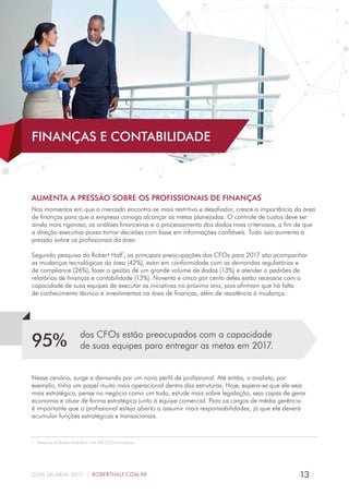 13GUIA SALARIAL 2017 | ROBERTHALF.COM.BR
AUMENTA A PRESSÃO SOBRE OS PROFISSIONAIS DE FINANÇAS
Nos momentos em que o mercado encontra-se mais restritivo e desafiador, cresce a importância da área
de finanças para que a empresa consiga alcançar as metas planejadas. O controle de custos deve ser
ainda mais rigoroso, as análises financeiras e o processamento dos dados mais criteriosos, a fim de que
a direção executiva possa tomar decisões com base em informações confiáveis. Tudo isso aumenta a
pressão sobre os profissionais da área.
Segundo pesquisa da Robert Half*
, as principais preocupações dos CFOs para 2017 são acompanhar
as mudanças tecnológicas da área (42%), estar em conformidade com as demandas regulatórias e
de compliance (26%), fazer a gestão de um grande volume de dados (13%) e atender a padrões de
relatórios de finanças e contabilidade (13%). Noventa e cinco por cento deles estão receosos com a
capacidade de suas equipes de executar as iniciativas no próximo ano, pois afirmam que há falta
de conhecimento técnico e investimentos na área de finanças, além de resistência à mudança.
dos CFOs estão preocupados com a capacidade
de suas equipes para entregar as metas em 2017.95%
Nesse cenário, surge a demanda por um novo perfil de profissional. Até então, o analista, por
exemplo, tinha um papel muito mais operacional dentro das estruturas. Hoje, espera-se que ele seja
mais estratégico, pense no negócio como um todo, estude mais sobre legislação, seja capaz de gerar
economia e atuar de forma estratégica junto à equipe comercial. Para os cargos de média gerência
é importante que o profissional esteja aberto a assumir mais responsabilidades, já que ele deverá
acumular funções estratégicas e transacionais.
*  Pesquisa da Robert Half feita com 100 CFOs brasileiros.
FINANÇAS E CONTABILIDADE
 