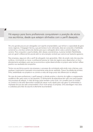 20GUIA SALARIAL 2017 | ROBERTHALF.COM.BR
Há espaço para bons profissionais conquistarem a posição de sócios
nos escritórios, desde que estejam alinhados com o perfil desejado.
Há uma grande procura por advogados com espírito empreendedor, que tenham a capacidade de gerar
novos negócios. À bagagem técnica, que permanece muito valorizada, deve ser acrescida a habilidade
comercial ou uma boa carteira de clientes para que o advogado sênior suba o próximo degrau na
carreira. Para conquistar a oportunidade, além dessas características, é preciso também flexibilidade,
pois em geral o diferencial do pacote está na remuneração variável que costuma ser bastante agressiva.
Nas empresas, segue em alta o perfil de advogado mais generalista. Além da ampla visão dos assuntos
jurídicos, minimizando os riscos, o profissional precisa ter visão de negócio para desenvolver um bom
planejamento estratégico para que as economias e ações desenvolvidas no próprio setor tenham reflexo
positivo nos resultados da companhia.
Tantos nos escritórios quanto nas empresas, o processo de contratação está ainda mais criterioso, pois
qualquer investimento é pensado minuciosamente antes de ser realizado. Possuir faculdade de primeira
linha, estabilidade nos projetos e na carreira e visão de longo prazo são diferenciais na seleção.
No caso de jovens profissionais, o perfil pessoal, a atitude proativa, o domínio do inglês e o engajamento
acadêmico têm peso maior no recrutamento. O alinhamento de expectativas tem sido uma preocupação
nos processos de seleção. A visão de longo prazo também conta muito. Um conselho para os novatos
na carreira é o de evitar demonstrar vontade de crescer muito rápido para não gerar no entrevistador a
impressão de que não está comprometido a ficar muito tempo na empresa. Uma abordagem mais clara
e cuidadosa para falar do assunto é altamente recomendável.
 
