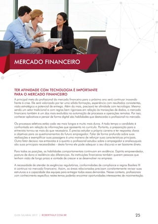 25GUIA SALARIAL 2017 | ROBERTHALF.COM.BR
TER AFINIDADE COM TECNOLOGIA É IMPORTANTE
PARA O MERCADO FINANCEIRO
A principal meta do profissional do mercado financeiro para o próximo ano será continuar inovando
frente à crise. Ele será valorizado por ter uma sólida formação, experiência com resultados consistentes,
visão estratégica e potencial de entrega. Além do mais, precisará ter afinidade com tecnologia. Mesmo
sendo um setor tradicional e com regras bem rigorosas em relação às transações de dados, o mercado
financeiro também é um dos mais evoluídos na automação de processos e operações remotas. Por isso,
conhecer aplicativos e pensar de forma digital são habilidades que destacarão o profissional no mercado.
Os processos seletivos estão cada vez mais longos e muito mais duros. A todo tempo o candidato é
confrontado em relação às informações que apresenta no currículo. Portanto, a preparação para a
entrevista tornou-se mais do que necessária. É preciso estudar a própria carreira e ter respostas claras
e objetivas para os questionamentos do futuro empregador. Falar de forma profunda sobre suas
realizações e exemplificar suas passagens é uma maneira de reforçar suas características principais.
Outro fator decisivo nas entrevistas é o quanto o profissional estudou sobre o empregador e analisouquais
são suas principais necessidades - desta forma ele pode adequar o seu discurso e ser bastante direto.
Para todas as posições, as habilidades comportamentais continuam em evidência. Espírito empreendedor,
postura de dono e resiliência são diferenciais. As instituições financeiras também querem pessoas que
tenham visão de longo prazo e vontade de crescer e se desenvolver na empresa.
A necessidade de atender às exigências regulatórias, conformidades de compliance e regras Basileia III
é contínua no mercado financeiro. Assim, as áreas relacionadas precisam constantemente revisar suas
estruturas e a capacidade das equipes para entregar todas essas demandas. Nesse contexto, profissionais
com conhecimento específico nestes temas poderão encontrar oportunidades interessantes de movimentação.
MERCADO FINANCEIRO
 