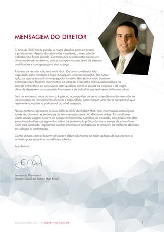MENSAGEM DO DIRETOR
O ano de 2017 trará grandes e novos desafios para empresas
e profissionais. Apesar do cenário de incertezas, o mercado de
trabalho não ficará parado. Contratações acontecerão mesmo em
ritmo moderado e seletivo, pois as companhias precisam de pessoas
qualificadas e com garra para virar o jogo.
A tarefa de recrutar não será mais fácil. Os bons candidatos são
disputados pelo mercado e logo conseguem uma recolocação. Por outro
lado, os que se encontram empregados também têm se mostrado bastante
criteriosos para fazerem movimentos na carreira. Eles estão mais questionadores na
sala de entrevista e se preocupam com questões como a solidez da empresa e da vaga,
além de desejarem uma proposta financeira e de trabalho que realmente brilhe aos olhos.
Para as empresas, mais do nunca, é preciso acompanhar de perto as tendências do mercado, ter
um processo de recrutamento eficiente e capacidade para compor uma oferta competitiva que
realmente conquiste o profissional do nível desejado.
Nesse contexto, apresento o Guia Salarial 2017 da Robert Half, com informações estratégicas
sobre recrutamento e tendências de remuneração para oito diferentes áreas. As conclusões
deste estudo surgem a partir do nosso conhecimento e análise do mercado, conversas com altos
executivos de diversos segmentos, além da experiência prática da nossa equipe de consultores.
Com este conteúdo, esperamos auxiliar empresas e profissionais a tomarem as melhores decisões
em relação à contratação.
Conte sempre com a Robert Half para o desenvolvimento de todas as fases de sua carreira e
também para encontrar os melhores talentos.
Boa leitura!
Fernando Mantovani
Diretor Geral da Robert Half Brasil
1GUIA SALARIAL 2017 | ROBERTHALF.COM.BR
 