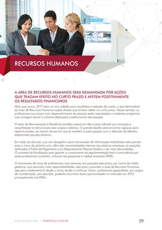 29GUIA SALARIAL 2017 | ROBERTHALF.COM.BR
A ÁREA DE RECURSOS HUMANOS SERÁ DEMANDADA POR AÇÕES
QUE TRAGAM EFEITO NO CURTO PRAZO E AFETEM POSITIVAMENTE
OS RESULTADOS FINANCEIROS
Mais que nunca, 2017 será um ano voltado para resultados e redução de custos, o que demandará
da área de Recursos Humanos ações diretas que tenham efeito no curto prazo. Nesse sentido, os
profissionais que atuam com desenvolvimento de pessoas serão requisitados a implantar programas
que consigam extrair a máxima dedicação e performance das equipes.
O setor de Remuneração e Benefícios também estará em alta e será cobrado por inovação e
versatilidade na estruturação dos cargos e salários. O grande desafio será encontrar espaços para
reestruturações, ao mesmo tempo em que se mantém a preocupação com a retenção de talentos,
elaborando pacotes atrativos.
Em razão do eSocial, cujo uso obrigatório para transmissão de informações trabalhistas está previsto
para o início do próximo ano, além das movimentações internas nas próprias empresas, as posições
dedicadas à Folha de Pagamento e ao Departamento Pessoal tendem a ser mais demandadas.
O aumento da fiscalização para garantir o cumprimento da regulamentação fará a concorrência por
esses profissionais aumentar, inclusive nas pequenas e médias empresas (PME).
O movimento de troca de profissionais mais seniores, em posições executivas, por outros de média
gerência, que assumam mais responsabilidades, seja para comandar a área de Recursos Humanos,
seja para implementá-la desde o início, tende a continuar. Assim, profissionais generalistas, em cargos
de coordenação, por exemplo, poderão encontrar boas oportunidades no mercado em 2017,
principalmente nas PMEs.
RECURSOS HUMANOS
 