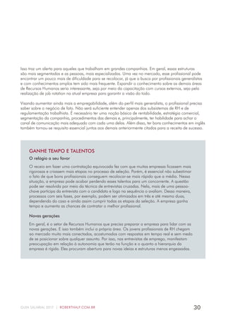 30GUIA SALARIAL 2017 | ROBERTHALF.COM.BR
Isso traz um alerta para aqueles que trabalham em grandes companhias. Em geral, essas estruturas
são mais segmentadas e as pessoas, mais especializadas. Uma vez no mercado, esse profissional pode
encontrar um pouco mais de dificuldade para se recolocar, já que a busca por profissionais generalistas
e com conhecimentos amplos tem sido mais frequente. Expandir o conhecimento sobre as demais áreas
de Recursos Humanos seria interessante, seja por meio da capacitação com cursos externos, seja pela
realização de job rotation na atual empresa para garantir a visão do todo.
Visando aumentar ainda mais a empregabilidade, além do perfil mais generalista, o profissional precisa
saber sobre o negócio de fato. Não será suficiente entender apenas dos subsistemas de RH e de
regulamentação trabalhista. É necessário ter uma noção básica de rentabilidade, estratégia comercial,
segmentação da companhia, procedimentos das demais e, principalmente, ter habilidade para achar o
canal de comunicação mais adequado com cada uma delas. Além disso, ter bons conhecimentos em inglês
também tornou-se requisito essencial juntos aos demais anteriormente citados para a receita de sucesso.
GANHE TEMPO E TALENTOS
O relógio a seu favor
O receio em fazer uma contratação equivocada fez com que muitas empresas ficassem mais
rigorosas e criassem mais etapas no processo de seleção. Porém, é essencial não subestimar
o fato de que bons profissionais conseguem recolocar-se mais rápido que a média. Nessa
situação, a empresa pode acabar perdendo esses talentos para um concorrente. A questão
pode ser resolvida por meio da técnica de entrevistas cruzadas. Nela, mais de uma pessoa-
chave participa da entrevista com o candidato e logo na sequência o avaliam. Dessa maneira,
processos com seis fases, por exemplo, podem ser otimizados em três e até mesmo duas,
dependendo do caso e ainda assim cumprir todas as etapas da seleção. A empresa ganha
tempo e aumenta as chances de contratar o melhor profissional.
Novas gerações
Em geral, é o setor de Recursos Humanos que precisa preparar a empresa para lidar com as
novas gerações. E isso também inclui a própria área. Os jovens profissionais de RH chegam
ao mercado muito mais conectados, acostumados com respostas em tempo real e sem medo
de se posicionar sobre qualquer assunto. Por isso, nas entrevistas de emprego, manifestam
preocupação em relação à autonomia que terão na função e o quanto a hierarquia da
empresa é rígida. Eles procuram abertura para novas ideias e estruturas menos engessadas.
 