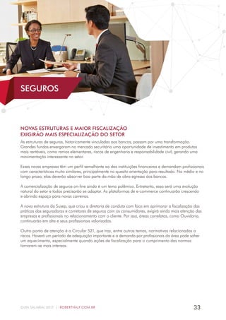33GUIA SALARIAL 2017 | ROBERTHALF.COM.BR
NOVAS ESTRUTURAS E MAIOR FISCALIZAÇÃO
EXIGIRÃO MAIS ESPECIALIZAÇÃO DO SETOR
As estruturas de seguros, historicamente vinculadas aos bancos, passam por uma transformação.
Grandes fundos enxergaram no mercado securitário uma oportunidade de investimento em produtos
mais rentáveis, como ramos elementares, riscos de engenharia e responsabilidade civil, gerando uma
movimentação interessante no setor.
Essas novas empresas têm um perfil semelhante ao das instituições financeiras e demandam profissionais
com características muito similares, principalmente no quesito orientação para resultado. No médio e no
longo prazo, elas deverão absorver boa parte da mão de obra egressa dos bancos.
A comercialização de seguros on-line ainda é um tema polêmico. Entretanto, essa será uma evolução
natural do setor e todos precisarão se adaptar. As plataformas de e-commerce continuarão crescendo
e abrindo espaço para novas carreiras.
A nova estrutura da Susep, que criou a diretoria de conduta com foco em aprimorar a fiscalização das
práticas das seguradoras e corretores de seguros com os consumidores, exigirá ainda mais atenção das
empresas e profissionais no relacionamento com o cliente. Por isso, áreas correlatas, como Ouvidoria,
continuarão em alta e seus profissionais valorizados.
Outro ponto de atenção é a Circular 521, que traz, entre outros temas, normativas relacionadas a
riscos. Haverá um período de adequação importante e a demanda por profissionais da área pode sofrer
um aquecimento, especialmente quando ações de fiscalização para o cumprimento das normas
tornarem-se mais intensas.
SEGUROS
 