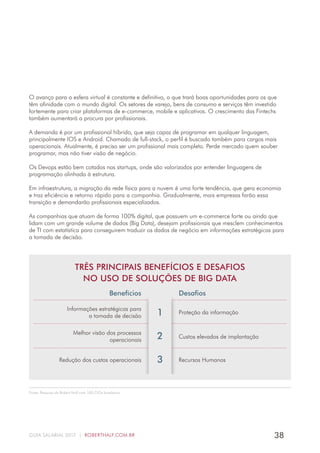 38GUIA SALARIAL 2017 | ROBERTHALF.COM.BR
Fonte: Pesquisa da Robert Half com 100 CIOs brasileiros.
O avanço para a esfera virtual é constante e definitivo, o que trará boas oportunidades para os que
têm afinidade com o mundo digital. Os setores de varejo, bens de consumo e serviços têm investido
fortemente para criar plataformas de e-commerce, mobile e aplicativos. O crescimento das Fintechs
também aumentará a procura por profissionais.
A demanda é por um profissional híbrido, que seja capaz de programar em qualquer linguagem,
principalmente IOS e Android. Chamado de full-stack, o perfil é buscado também para cargos mais
operacionais. Atualmente, é preciso ser um profissional mais completo. Perde mercado quem souber
programar, mas não tiver visão de negócio.
Os Devops estão bem cotados nas startups, onde são valorizados por entender linguagens de
programação alinhada à estrutura.
Em infraestrutura, a migração da rede física para a nuvem é uma forte tendência, que gera economia
e traz eficiência e retorno rápido para a companhia. Gradualmente, mais empresas farão essa
transição e demandarão profissionais especializados.
As companhias que atuam de forma 100% digital, que possuem um e-commerce forte ou ainda que
lidam com um grande volume de dados (Big Data), desejam profissionais que mesclem conhecimentos
de TI com estatística para conseguirem traduzir os dados de negócio em informações estratégicas para
a tomada de decisão.
TRÊS PRINCIPAIS BENEFÍCIOS E DESAFIOS
NO USO DE SOLUÇÕES DE BIG DATA
Benefícios Desafios
Informações estratégicas para
a tomada de decisão
Proteção da informação
Melhor visão dos processos
operacionais
Redução dos custos operacionais Recursos Humanos
1
2
3
Custos elevados de implantação
 