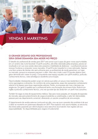 45GUIA SALARIAL 2017 | ROBERTHALF.COM.BR
O GRANDE DESAFIO DOS PROFISSIONAIS
SERÁ GERAR DEMANDA SEM MEXER NO PREÇO
O desafio do profissional de vendas para 2017 será provar que é capaz de gerar novas oportunidades
em um cenário não muito favorável. O perfil consultivo, até então valorizado pelas empresas, precisa ser
atualizado e em sua nova versão deve estar presente a habilidade de desbravar - o profissional precisa
avançar fronteiras e conquistar novos mercados. O perfil hunter (caçador) é o mais valorizado. Apenas
uma boa carteira de clientes não será suficiente para os profissionais de venda garantirem um lugar
no mercado, porque as empresas precisam ir além. Mas não a todo custo! O grande objetivo será
gerar demanda sem mexer no preço. Conquistarão esse espaço aqueles com perfil analítico, profundo
conhecimento técnico, visão estratégica e excelente comunicação.
Oportunidades interessantes podem surgir em setores que estão um pouco mais resistentes à crise,
como agronegócio e alimentos. Ao contrário de outros segmentos, esses não apresentam achatamento
salarial e há espaço para boas negociações salariais. Porém, as empresas são mais criteriosas nas
exigências. Em geral, é pedido que o profissional tenha uma formação de primeira linha, fluência em
inglês e profundo conhecimento técnico, uma vez que este tipo de venda tem um perfil mais consultivo.
Também há vagas na área de equipamentos médicos. Seja para novas posições, em situações de expansão
de mercado, seja para preenchimento de cargos já existentes ou substituições, o setor tem demandado
pessoas para seu departamento comercial, oferecendo um pacote competitivo de remuneração.
O departamento de vendas externas continuará em alta, uma vez que a previsão dos analistas é de que
o dólar se mantenha em patamares elevados em 2017. Para explorar mais oportunidades, as estruturas
das áreas estão passando por reformulações e seus executivos acumulando mais regiões sob sua
responsabilidade. Ter disponibilidade para viagens é fundamental.
VENDAS E MARKETING
 