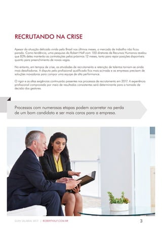 3GUIA SALARIAL 2017 | ROBERTHALF.COM.BR
Apesar da situação delicada vivida pelo Brasil nos últimos meses, o mercado de trabalho não ficou
parado. Como tendência, uma pesquisa da Robert Half com 100 diretores de Recursos Humanos revelou
que 83% deles manterão as contratações pelos próximos 12 meses, tanto para repor posições disponíveis
quanto para preenchimento de novas vagas.
No entanto, em tempos de crise, as atividades de recrutamento e retenção de talentos tornam-se ainda
mais desafiadoras. A disputa pelo profissional qualificado fica mais acirrada e as empresas precisam de
soluções inovadoras para compor uma equipe de alta performance.
O rigor e as altas exigências continuarão presentes nos processos de recrutamento em 2017. A experiência
profissional comprovada por meio de resultados consistentes será determinante para a tomada de
decisão dos gestores.
Processos com numerosas etapas podem acarretar na perda
de um bom candidato e ser mais caros para a empresa.
RECRUTANDO NA CRISE
 