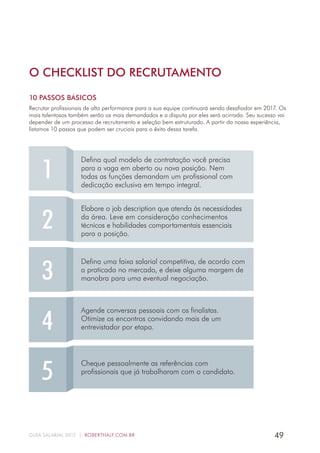 49GUIA SALARIAL 2017 | ROBERTHALF.COM.BR
O CHECKLIST DO RECRUTAMENTO
10 PASSOS BÁSICOS
Recrutar profissionais de alta performance para a sua equipe continuará sendo desafiador em 2017. Os
mais talentosos também serão os mais demandados e a disputa por eles será acirrada. Seu sucesso vai
depender de um processo de recrutamento e seleção bem estruturado. A partir da nossa experiência,
listamos 10 passos que podem ser cruciais para o êxito dessa tarefa.
2
Elabore o job description que atenda às necessidades
da área. Leve em consideração conhecimentos
técnicos e habilidades comportamentais essenciais
para a posição.
3
Defina uma faixa salarial competitiva, de acordo com
a praticada no mercado, e deixe alguma margem de
manobra para uma eventual negociação.
4
Agende conversas pessoais com os finalistas.
Otimize os encontros convidando mais de um
entrevistador por etapa.
5
Cheque pessoalmente as referências com
profissionais que já trabalharam com o candidato.
1
Defina qual modelo de contratação você precisa
para a vaga em aberto ou nova posição. Nem
todas as funções demandam um profissional com
dedicação exclusiva em tempo integral.
 
