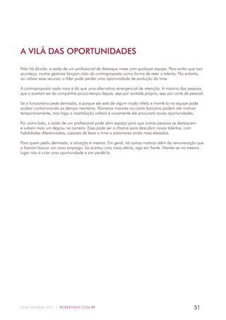 51GUIA SALARIAL 2017 | ROBERTHALF.COM.BR
Não há dúvida: a saída de um profissional de destaque mexe com qualquer equipe. Para evitar que isso
aconteça, muitos gestores lançam mão da contraproposta como forma de reter o talento. No entanto,
ao utilizar esse recurso, o líder pode perder uma oportunidade de evolução do time.
A contraproposta nada mais é do que uma alternativa emergencial de retenção. A maioria das pessoas
que a aceitam sai da companhia pouco tempo depois, seja por vontade própria, seja por corte de pessoal.
Se o funcionário pede demissão, é porque ele está de algum modo infeliz e mantê-lo na equipe pode
acabar contaminando os demais membros. Números maiores na conta bancária podem até motivar
temporariamente, mas logo a insatisfação voltará e novamente ele procurará novas oportunidades.
Por outro lado, a saída de um profissional pode abrir espaço para que outras pessoas se destaquem
e subam mais um degrau na carreira. Essa pode ser a chance para descobrir novos talentos, com
habilidades diferenciadas, capazes de levar o time a patamares ainda mais elevados.
Para quem pediu demissão, a situação é mesma. Em geral, há outros motivos além da remuneração que
o fizeram buscar um novo emprego. Se aceitou uma nova oferta, siga em frente. Manter-se no mesmo
lugar não é criar uma oportunidade e sim perdê-la.
A VILÃ DAS OPORTUNIDADES
 