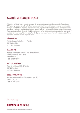 SOBRE A ROBERT HALF
A Robert Half é a primeira e maior empresa de recrutamento especializado no mundo. Fundada em
1948, a empresa opera no Brasil selecionando profissionais temporários e permanentes nas áreas de
finanças, contabilidade, mercado financeiro, seguros, engenharia, tecnologia, jurídico, recursos humanos,
marketing e vendas e cargos de alta gestão. Ao todo são 325 escritórios na América do Norte, Europa,
Ásia, América do Sul e Oceania. Em 2016, a Robert Half foi novamente nomeada pela Fortune como
uma das Empresas Mais Admiradas do Mundo. Somos a empresa de recrutamento mais bem classificada
e estamos presentes no ranking há 17 anos.
SÃO PAULO
Av. Cardoso de Melo, 1184 – 11º andar
CEP 04548-004
+55 11 3382-0100
CAMPINAS
Rodovia Anhanguera, Km 90 – Piso Térreo, Bloco D
Condomínio Swiss Park Office
CEP 13049-253
+55 19 2514-8100
RIO DE JANEIRO
Praia de Botafogo, 440 – 3º andar
CEP 22250-040
+55 21 3523-0100
BELO HORIZONTE
Rua dos Inconfidentes, 911 – 9º andar – Sala 902
CEP 30140-120
+55 31 3194-0100
© 2016 Robert Half. An Equal Opportunity Employer. RH-1016-BRA-POR
roberthalf.com.br
 
