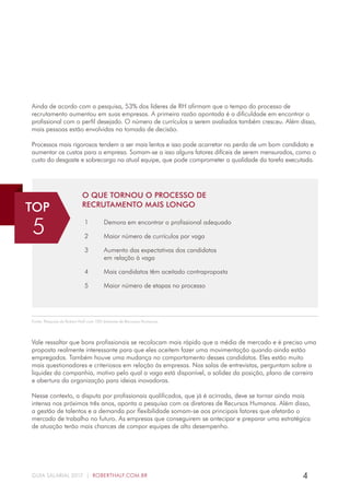 4GUIA SALARIAL 2017 | ROBERTHALF.COM.BR
Ainda de acordo com a pesquisa, 53% dos líderes de RH afirmam que o tempo do processo de
recrutamento aumentou em suas empresas. A primeira razão apontada é a dificuldade em encontrar o
profissional com o perfil desejado. O número de currículos a serem avaliados também cresceu. Além disso,
mais pessoas estão envolvidas na tomada de decisão.
Processos mais rigorosos tendem a ser mais lentos e isso pode acarretar na perda de um bom candidato e
aumentar os custos para a empresa. Somam-se a isso alguns fatores difíceis de serem mensurados, como o
custo do desgaste e sobrecarga na atual equipe, que pode comprometer a qualidade da tarefa executada.
O QUE TORNOU O PROCESSO DE
RECRUTAMENTO MAIS LONGO
1 Demora em encontrar o profissional adequado
2 Maior número de currículos por vaga
3 Aumento das expectativas dos candidatos
em relação à vaga
4 Mais candidatos têm aceitado contraproposta
5 Maior número de etapas no processo
TOP
5
Vale ressaltar que bons profissionais se recolocam mais rápido que a média de mercado e é preciso uma
proposta realmente interessante para que eles aceitem fazer uma movimentação quando ainda estão
empregados. Também houve uma mudança no comportamento desses candidatos. Eles estão muito
mais questionadores e criteriosos em relação às empresas. Nas salas de entrevistas, perguntam sobre a
liquidez da companhia, motivo pelo qual a vaga está disponível, a solidez da posição, plano de carreira
e abertura da organização para ideias inovadoras.
Nesse contexto, a disputa por profissionais qualificados, que já é acirrada, deve se tornar ainda mais
intensa nos próximos três anos, aponta a pesquisa com os diretores de Recursos Humanos. Além disso,
a gestão de talentos e a demanda por flexibilidade somam-se aos principais fatores que afetarão o
mercado de trabalho no futuro. As empresas que conseguirem se antecipar e preparar uma estratégica
de atuação terão mais chances de compor equipes de alto desempenho.
Fonte: Pesquisa da Robert Half com 100 diretores de Recursos Humanos.
 