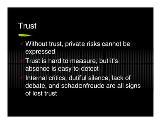 Trust

 Without trust, private risks cannot be
 expressed
 Trust is hard to measure, but it’s
 absence is easy to detect
 Internal critics, dutiful silence, lack of
 debate, and schadenfreude are all signs
 of lost trust
 