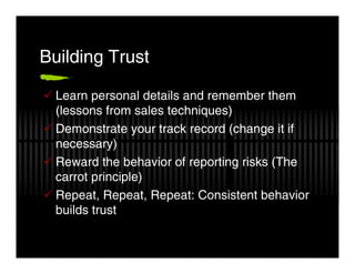 Building Trust

  Learn personal details and remember them
  (lessons from sales techniques)
  Demonstrate your track record (change it if
  necessary)
  Reward the behavior of reporting risks (The
  carrot principle)
  Repeat, Repeat, Repeat: Consistent behavior
  builds trust
 