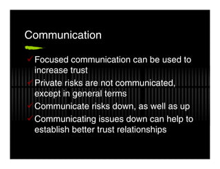 Communication

 Focused communication can be used to
 increase trust
 Private risks are not communicated,
 except in general terms
 Communicate risks down, as well as up
 Communicating issues down can help to
 establish better trust relationships
 