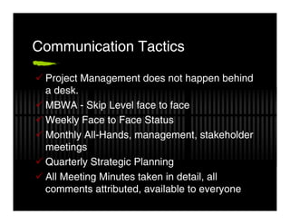 Communication Tactics

 Project Management does not happen behind
 a desk.
 MBWA - Skip Level face to face
 Weekly Face to Face Status
 Monthly All-Hands, management, stakeholder
 meetings
 Quarterly Strategic Planning
 All Meeting Minutes taken in detail, all
 comments attributed, available to everyone
 
