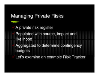 Managing Private Risks

 A private risk register
 Populated with source, impact and
 likelihood
 Aggregated to determine contingency
 budgets
 Let’s examine an example Risk Tracker
 