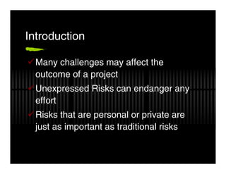 Introduction

  Many challenges may affect the
  outcome of a project
  Unexpressed Risks can endanger any
  effort
  Risks that are personal or private are
  just as important as traditional risks
 