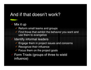 And if that doesn’t work?

  Mix it up
     Reform small teams and groups
     Find those that exhibit the behavior you want and
     use them to evangelize
  Identify informal leaders
     Engage them in project issues and concerns
     Recognize their influence
     Focus them on the project goals
  Form Triads (groups of three to wield
  influence)
 