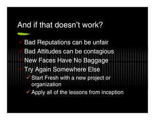 And if that doesn’t work?

  Bad Reputations can be unfair
  Bad Attitudes can be contagious
  New Faces Have No Baggage
  Try Again Somewhere Else
    Start Fresh with a new project or
    organization
    Apply all of the lessons from inception
 