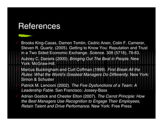 References
Brooks King-Casas, Damon Tomlin, Cedric Anen, Colin F. Camerer,
Steven R. Quartz. (2005). Getting to Know You: Reputation and Trust
in a Two Sided Economic Exchange. Science. 308 (5718), 78-83.
Aubrey C. Daniels (2000). Bringing Out The Best in People. New
York: McGraw-Hill.
Marcus Buckingham and Curt Coffman (1999). First Break All the
Rules: What the World’s Greatest Managers Do Differently. New York:
Simon & Schuster
Patrick M. Lencioni (2002). The Five Dysfunctions of a Team: A
Leadership Fable. San Francisco: Jossey-Bass
Adrian Gostick and Chester Elton (2007). The Carrot Principle: How
the Best Managers Use Recognition to Engage Their Employees,
Retain Talent and Drive Performance. New York: Free Press
 