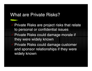 What are Private Risks?

 Private Risks are project risks that relate
 to personal or confidential issues
 Private Risks could damage morale if
 they were widely known
 Private Risks could damage customer
 and sponsor relationships if they were
 widely known
 