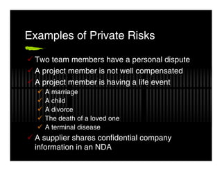 Examples of Private Risks

 Two team members have a personal dispute
 A project member is not well compensated
 A project member is having a life event
   A marriage
   A child
   A divorce
   The death of a loved one
   A terminal disease
 A supplier shares confidential company
 information in an NDA
 