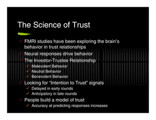 The Science of Trust
 FMRI studies have been exploring the brain’s
 behavior in trust relationships
 Neural responses drive behavior
 The Investor-Trustee Relationship
    Malevolent Behavior
    Neutral Behavior
    Benevolent Behavior
 Looking for “Intention to Trust” signals
    Delayed in early rounds
    Anticipatory in late rounds
 People build a model of trust
    Accuracy at predicting responses increases
 