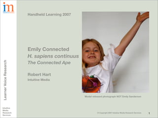 Handheld Learning 2007




                         Emily Connected
                         H. sapiens continuus
                         The Connected Ape
Learner Voice Research




                         Robert Hart
                         Intuitive Media




                                                  Model released photograph NOT Emily Sanderson



Intuitive
Media
Research                                                    © Copyright 2007 Intuitive Media Research Services   1
Services