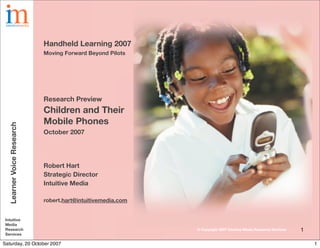 Handheld Learning 2007
                           Moving Forward Beyond Pilots




                           Research Preview
                           Children and Their
                           Mobile Phones
  Learner Voice Research




                           October 2007




                           Robert Hart
                           Strategic Director
                           Intuitive Media

                           robert.hart@intuitivemedia.com


 Intuitive
 Media
 Research                                                   © Copyright 2007 Intuitive Media Research Services   1
 Services

Saturday, 20 October 2007                                                                                            1