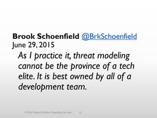 12
Brook Schoenfield @BrkSchoenfield
June 29, 2015
As I practice it, threat modeling
cannot be the province of a tech
elite. It is best owned by all of a
development team.
© 2016 Robert Hurlbut Consulting Services
 