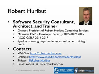 Robert Hurlbut
• Software Security Consultant,
Architect, andTrainer
• Owner / President of Robert Hurlbut Consulting Services
• Microsoft MVP – Developer Security 2005-2009, 2015
• (ISC)2 CSSLP 2014-2017
• Speaker at user groups, conferences, and other training
events
• Contacts
• Web Site: https://roberthurlbut.com
• LinkedIn: https://www.linkedin.com/in/roberthurlbut
• Twitter: @RobertHurlbut
• Email: robert at roberthurlbut.com
© 2016 Robert Hurlbut Consulting Services
 