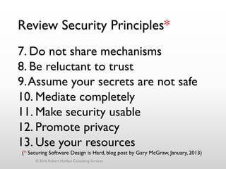 Review Security Principles*
7. Do not share mechanisms
8. Be reluctant to trust
9.Assume your secrets are not safe
10. Mediate completely
11. Make security usable
12. Promote privacy
13. Use your resources
© 2016 Robert Hurlbut Consulting Services
(* Securing Software Design is Hard, blog post by Gary McGraw, January, 2013)
 