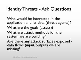 IdentityThreats - Ask Questions
Who would be interested in the
application and its data (threat agents)?
What are the goals (assets)?
What are attack methods for the
system we are building?
Are there any attack surfaces exposed -
data flows (input/output) we are
missing?
© 2016 Robert Hurlbut Consulting Services
 