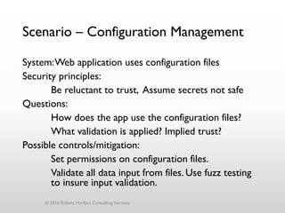 Scenario – Configuration Management
System:Web application uses configuration files
Security principles:
Be reluctant to trust, Assume secrets not safe
Questions:
How does the app use the configuration files?
What validation is applied? Implied trust?
Possible controls/mitigation:
Set permissions on configuration files.
Validate all data input from files. Use fuzz testing
to insure input validation.
© 2016 Robert Hurlbut Consulting Services
 