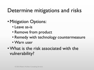 •Mitigation Options:
• Leave as-is
• Remove from product
• Remedy with technology countermeasure
• Warn user
•What is the risk associated with the
vulnerability?
Determine mitigations and risks
© 2016 Robert Hurlbut Consulting Services
 