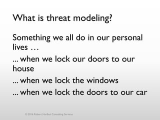 What is threat modeling?
Something we all do in our personal
lives …
... when we lock our doors to our
house
... when we lock the windows
... when we lock the doors to our car
© 2016 Robert Hurlbut Consulting Services
 