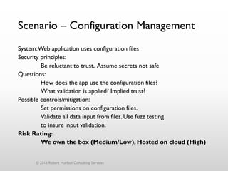 Scenario – Configuration Management
System:Web application uses configuration files
Security principles:
Be reluctant to trust, Assume secrets not safe
Questions:
How does the app use the configuration files?
What validation is applied? Implied trust?
Possible controls/mitigation:
Set permissions on configuration files.
Validate all data input from files. Use fuzz testing
to insure input validation.
Risk Rating:
We own the box (Medium/Low), Hosted on cloud (High)
© 2016 Robert Hurlbut Consulting Services
 