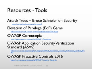 Resources - Tools
AttackTrees – Bruce Schneier on Security
https://www.schneier.com/attacktrees.pdf
Elevation of Privilege (EoP) Game
http://www.microsoft.com/en-us/download/details.aspx?id=20303
OWASP Cornucopia
https://www.owasp.org/index.php/OWASP_Cornucopia
OWASP Application SecurityVerification
Standard (ASVS)
https://www.owasp.org/index.php/Category:OWASP_Application_Security_Verification_Standard_Pro
ject
OWASP Proactive Controls 2016
https://www.owasp.org/index.php/OWASP_Proactive_Controls
© 2016 Robert Hurlbut Consulting Services 60
 