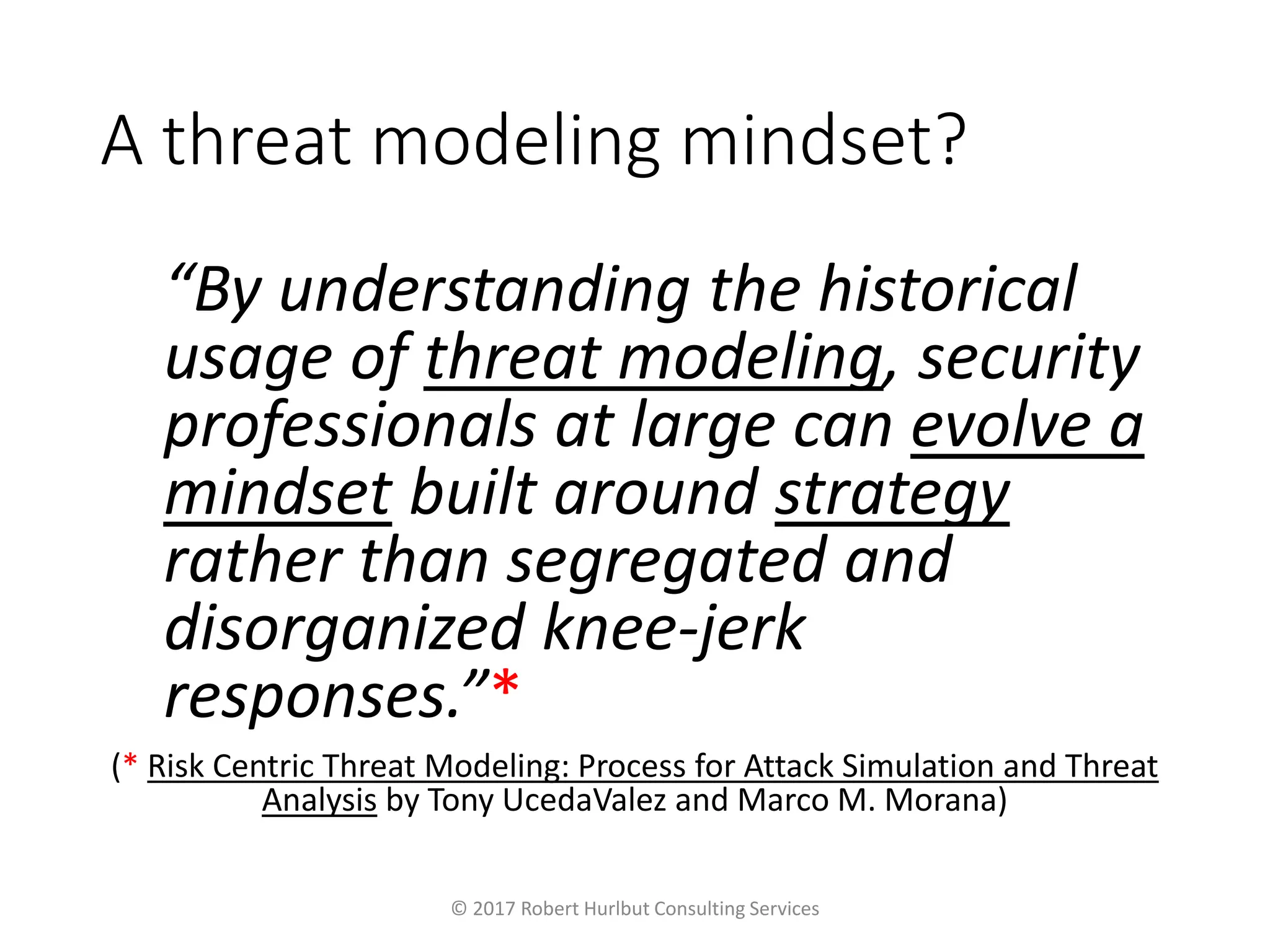 A threat modeling mindset?
“By understanding the historical
usage of threat modeling, security
professionals at large can evolve a
mindset built around strategy
rather than segregated and
disorganized knee-jerk
responses.”*
(* Risk Centric Threat Modeling: Process for Attack Simulation and Threat
Analysis by Tony UcedaValez and Marco M. Morana)
© 2017 Robert Hurlbut Consulting Services
 