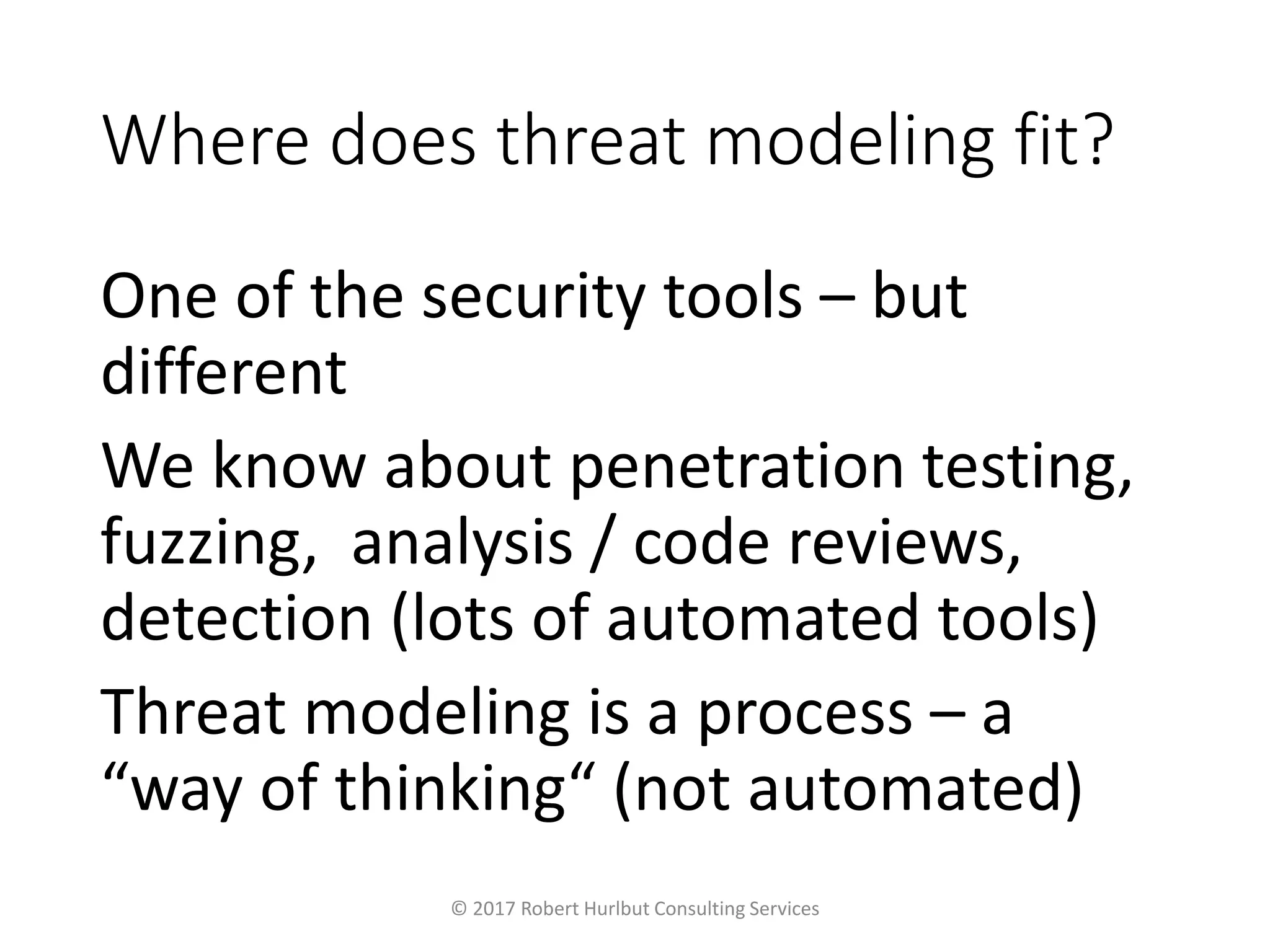 Where does threat modeling fit?
One of the security tools – but
different
We know about penetration testing,
fuzzing, analysis / code reviews,
detection (lots of automated tools)
Threat modeling is a process – a
“way of thinking“ (not automated)
© 2017 Robert Hurlbut Consulting Services
 