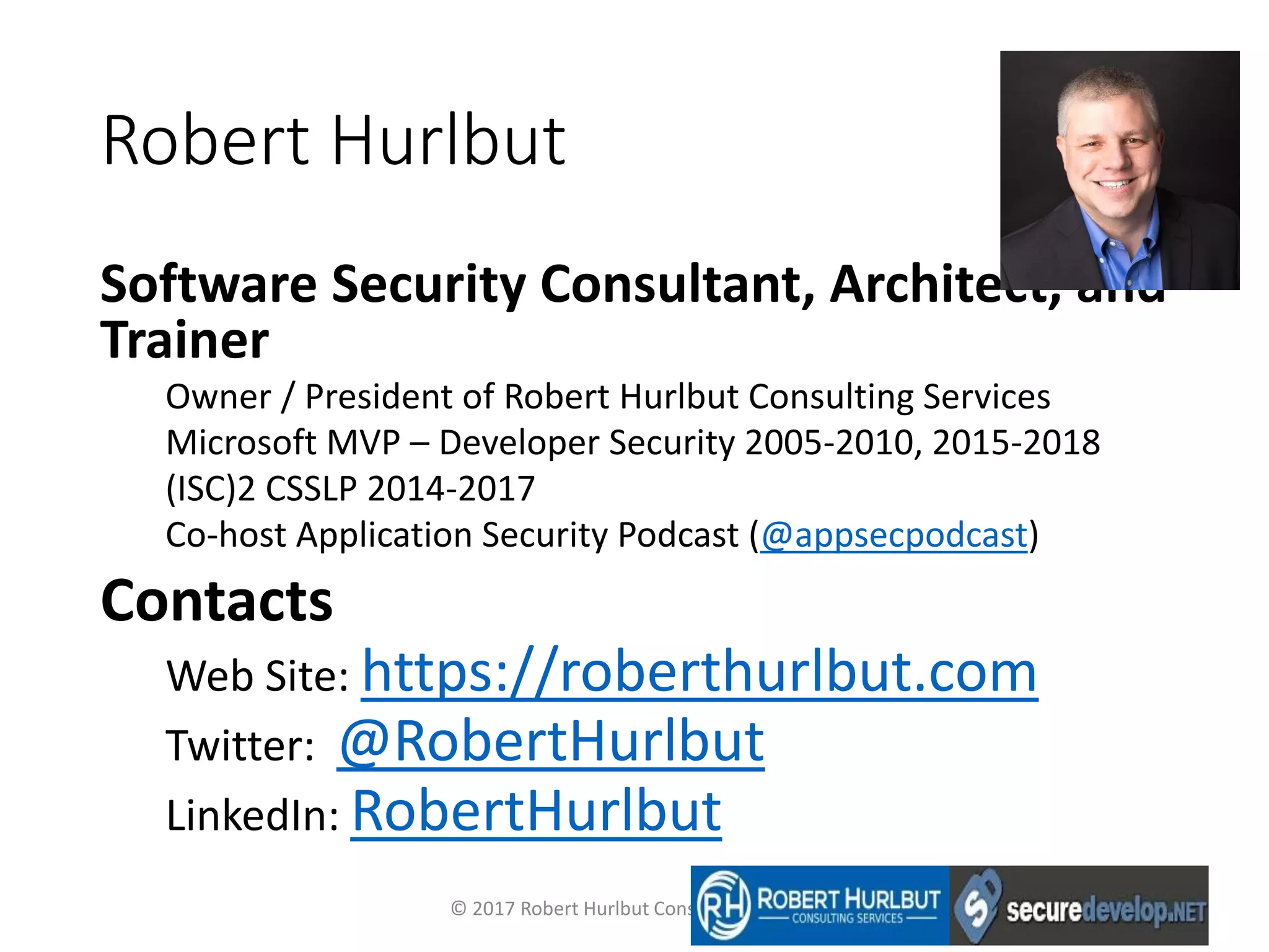 Robert Hurlbut
Software Security Consultant, Architect, and
Trainer
Owner / President of Robert Hurlbut Consulting Services
Microsoft MVP – Developer Security 2005-2010, 2015-2018
(ISC)2 CSSLP 2014-2017
Co-host Application Security Podcast (@appsecpodcast)
Contacts
Web Site: https://roberthurlbut.com
Twitter: @RobertHurlbut
LinkedIn: RobertHurlbut
© 2017 Robert Hurlbut Consulting Services
 