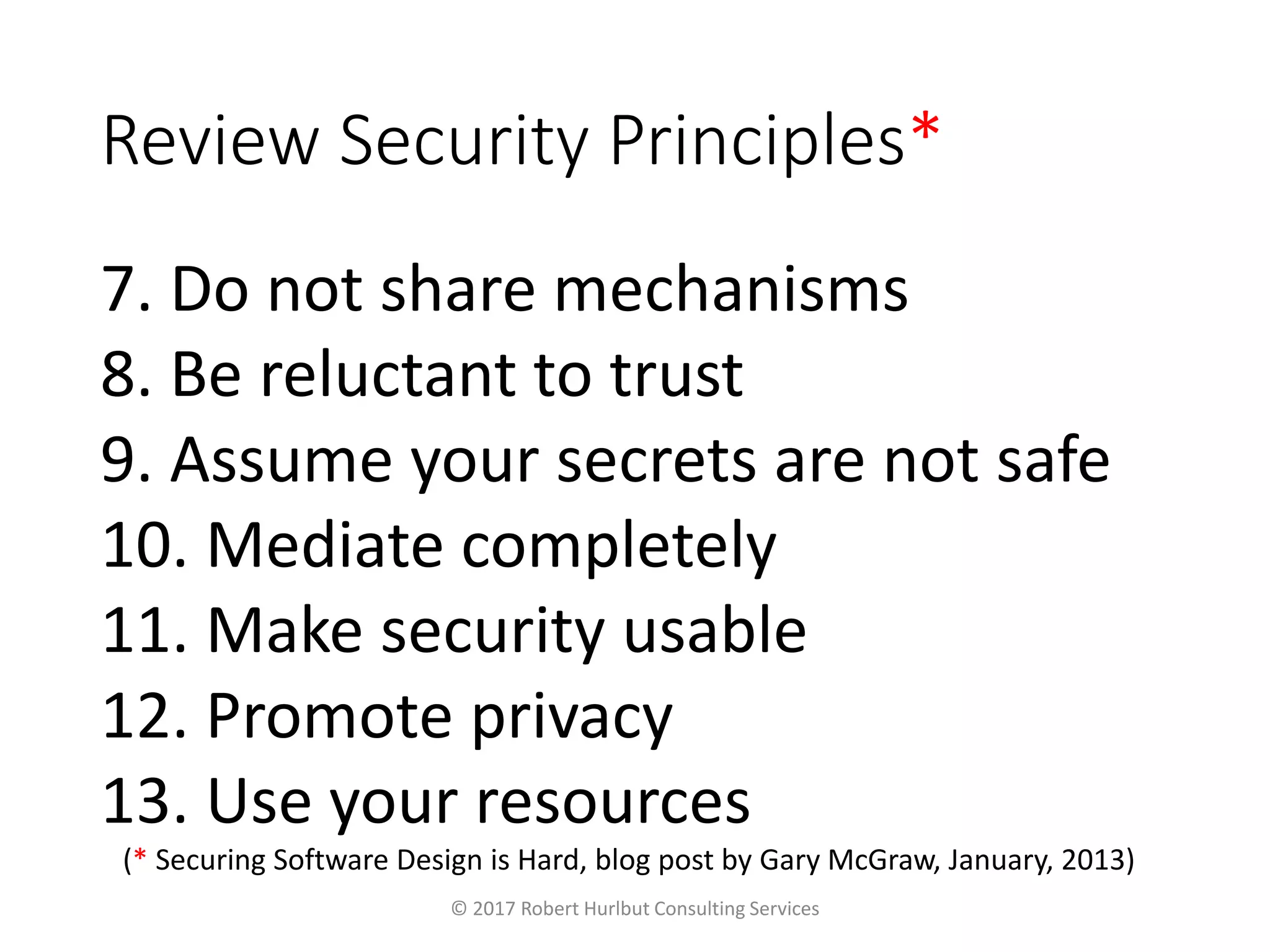 Review Security Principles*
7. Do not share mechanisms
8. Be reluctant to trust
9. Assume your secrets are not safe
10. Mediate completely
11. Make security usable
12. Promote privacy
13. Use your resources
© 2017 Robert Hurlbut Consulting Services
(* Securing Software Design is Hard, blog post by Gary McGraw, January, 2013)
 