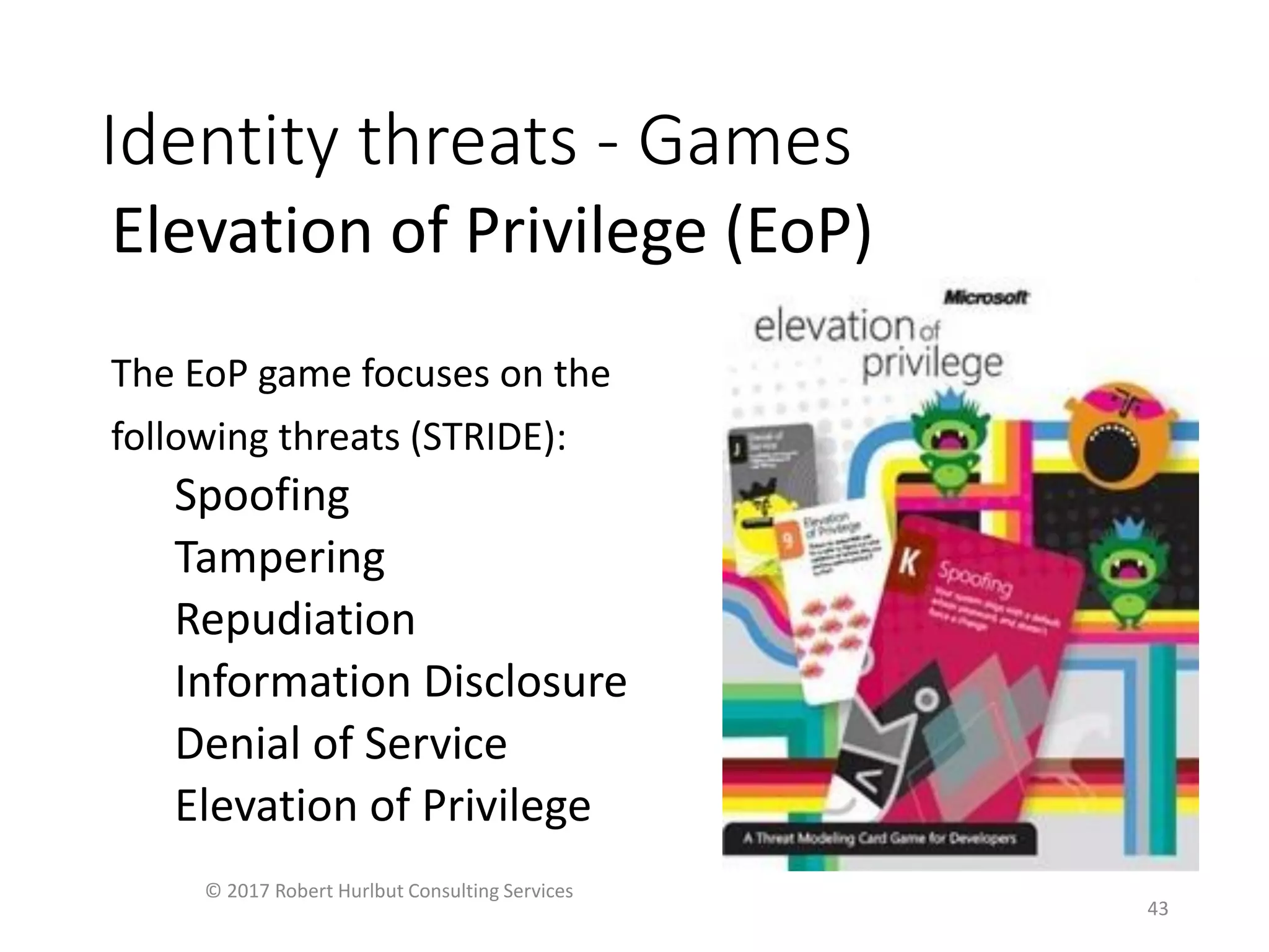 Identity threats - Games
Elevation of Privilege (EoP)
The EoP game focuses on the
following threats (STRIDE):
Spoofing
Tampering
Repudiation
Information Disclosure
Denial of Service
Elevation of Privilege
© 2017 Robert Hurlbut Consulting Services
43
 