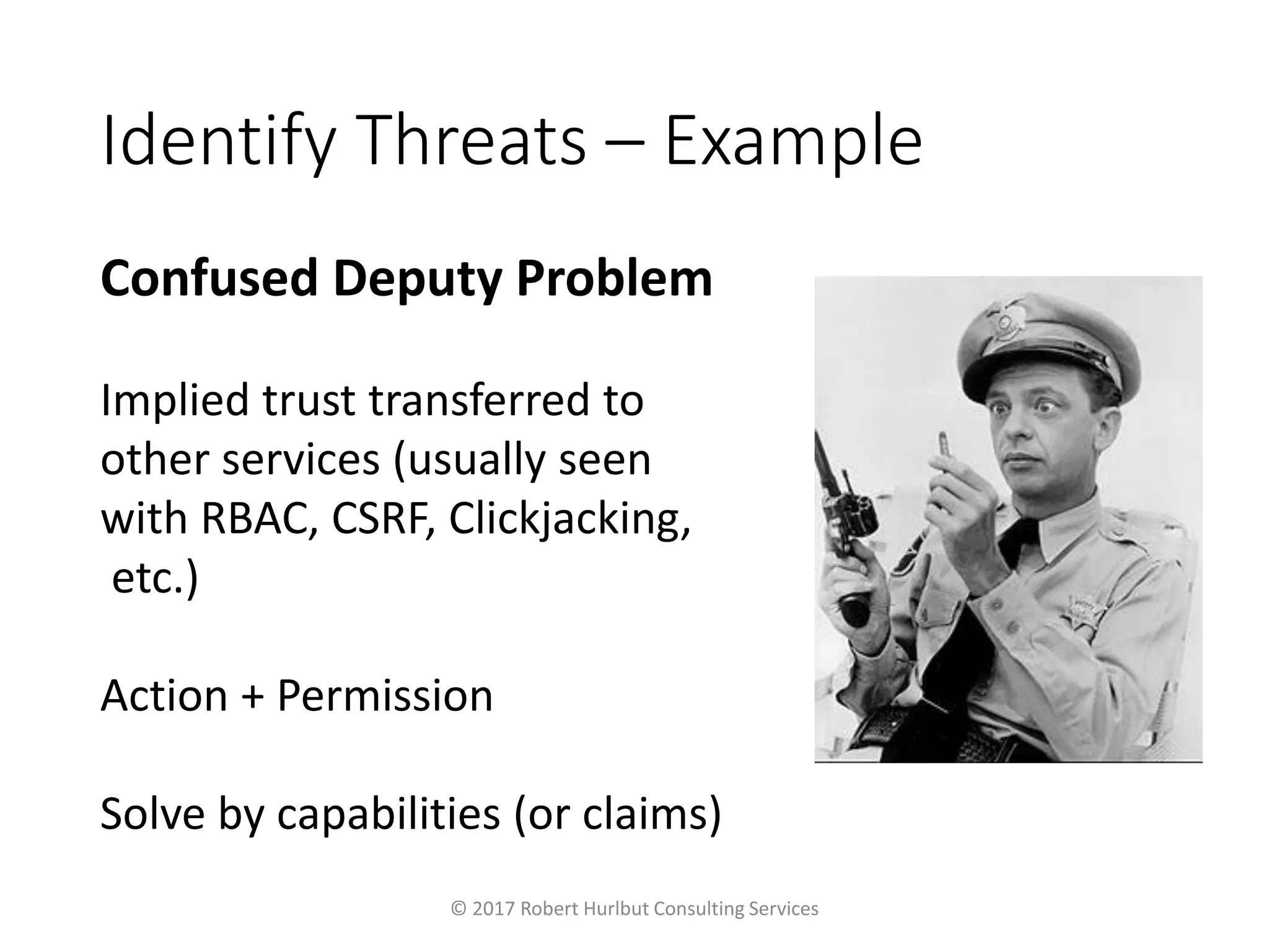 Identify Threats – Example
Confused Deputy Problem
Implied trust transferred to
other services (usually seen
with RBAC, CSRF, Clickjacking,
etc.)
Action + Permission
Solve by capabilities (or claims)
© 2017 Robert Hurlbut Consulting Services
 