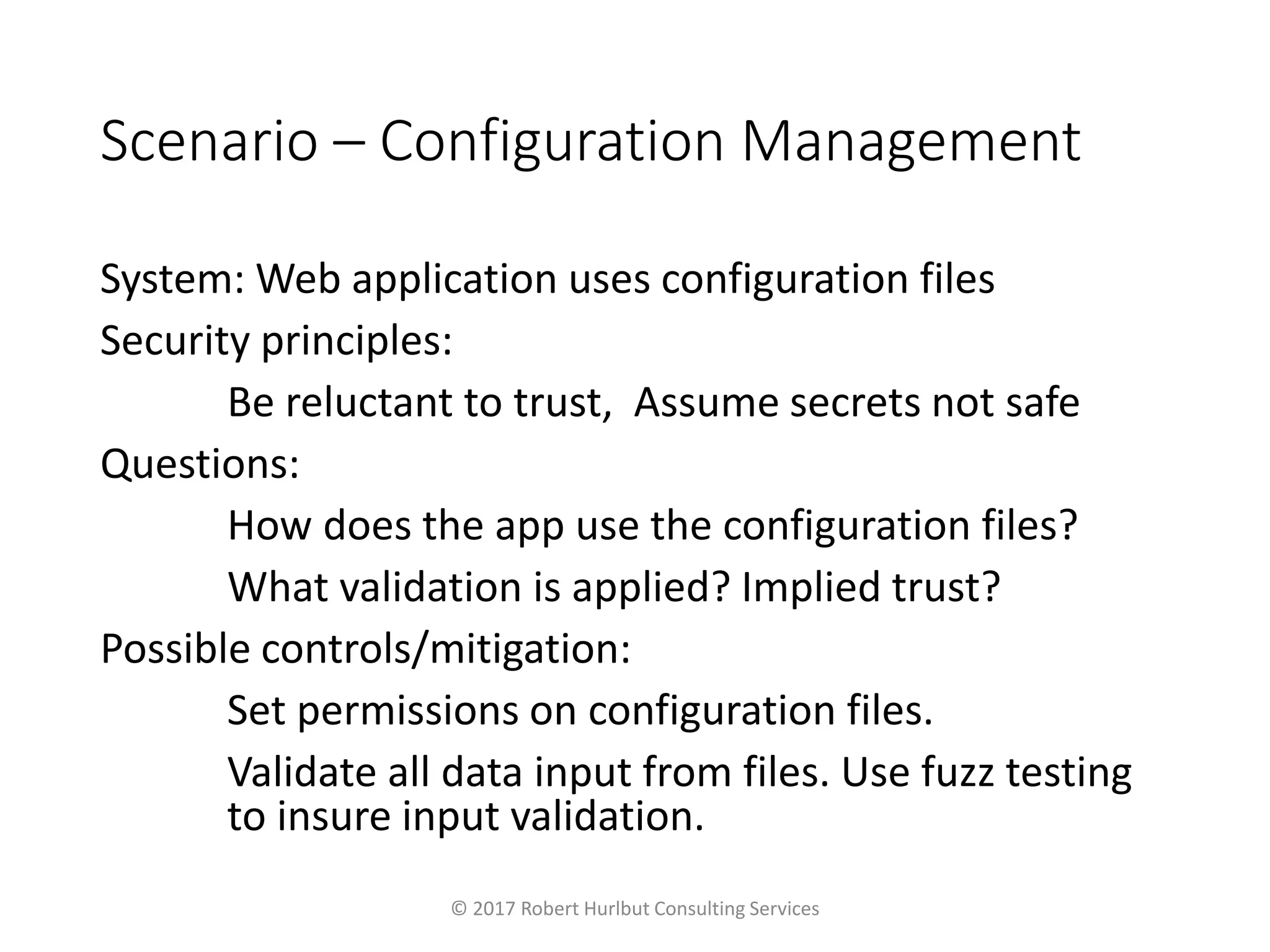 Scenario – Configuration Management
System: Web application uses configuration files
Security principles:
Be reluctant to trust, Assume secrets not safe
Questions:
How does the app use the configuration files?
What validation is applied? Implied trust?
Possible controls/mitigation:
Set permissions on configuration files.
Validate all data input from files. Use fuzz testing
to insure input validation.
© 2017 Robert Hurlbut Consulting Services
 