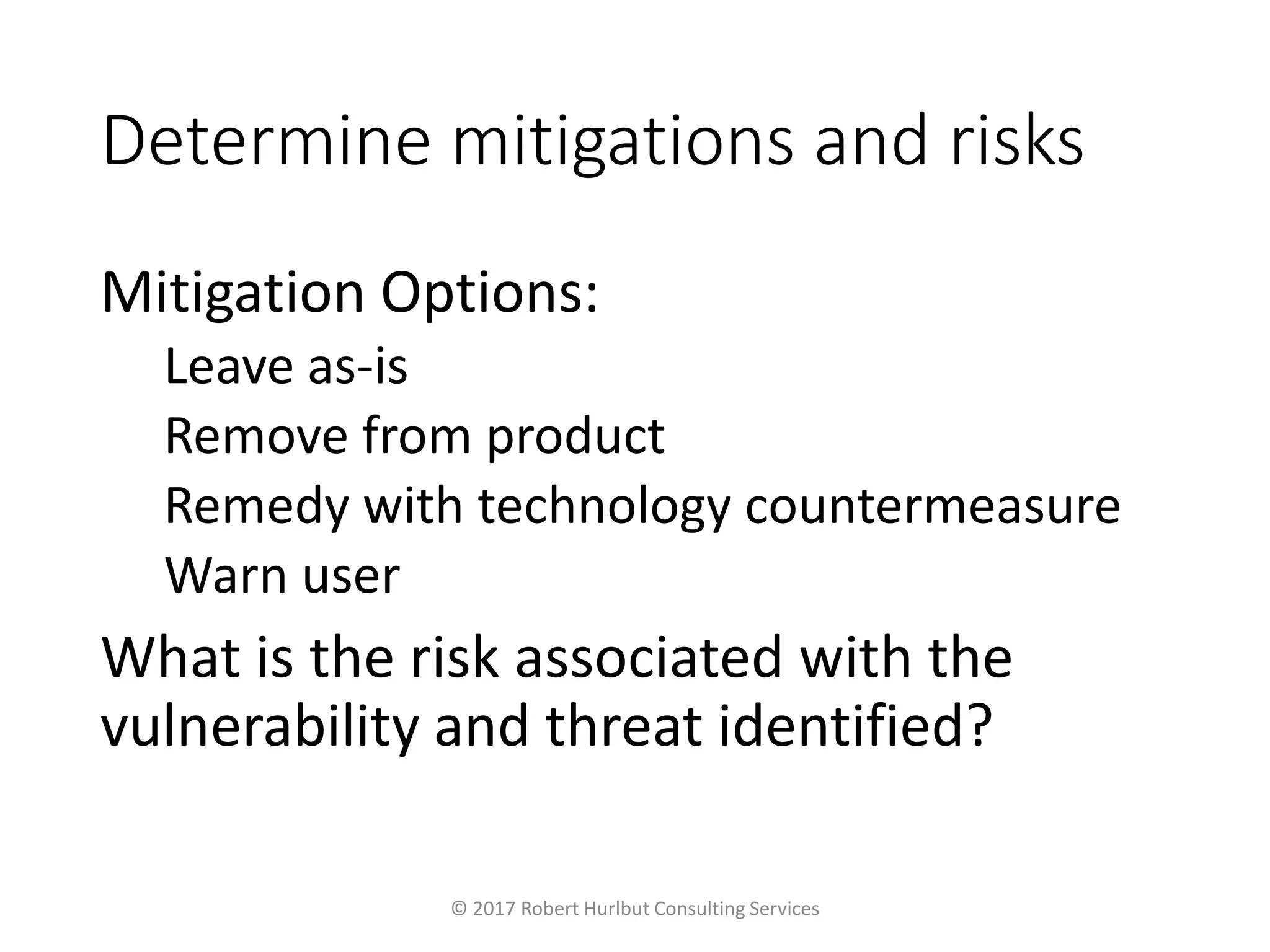 Determine mitigations and risks
Mitigation Options:
Leave as-is
Remove from product
Remedy with technology countermeasure
Warn user
What is the risk associated with the
vulnerability and threat identified?
© 2017 Robert Hurlbut Consulting Services
 