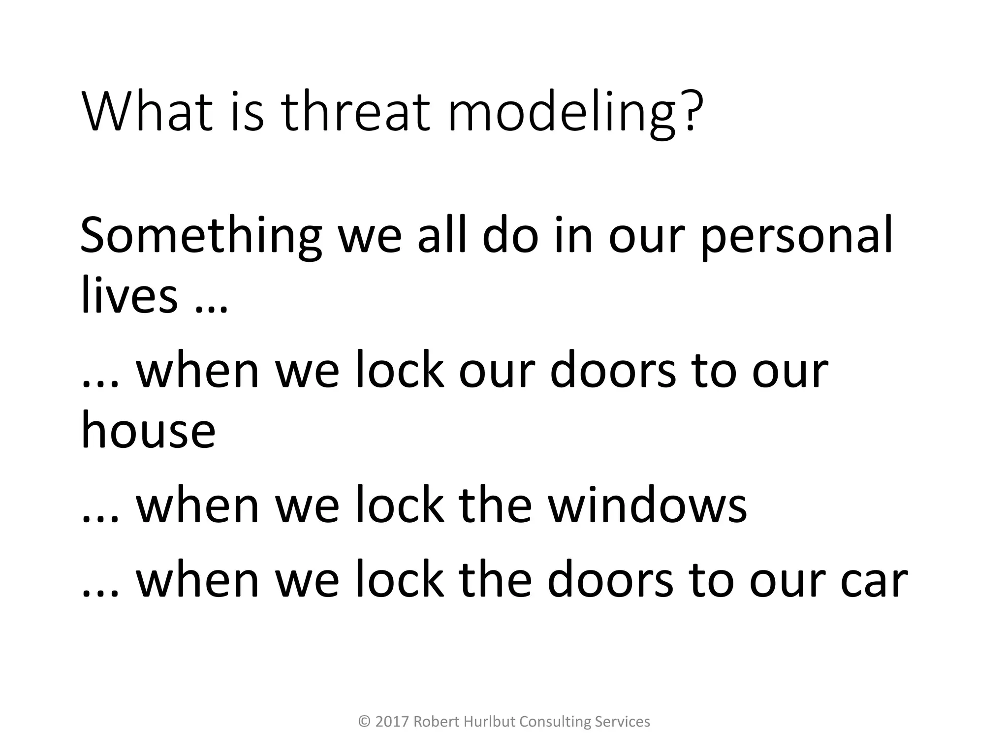 What is threat modeling?
Something we all do in our personal
lives …
... when we lock our doors to our
house
... when we lock the windows
... when we lock the doors to our car
© 2017 Robert Hurlbut Consulting Services
 
