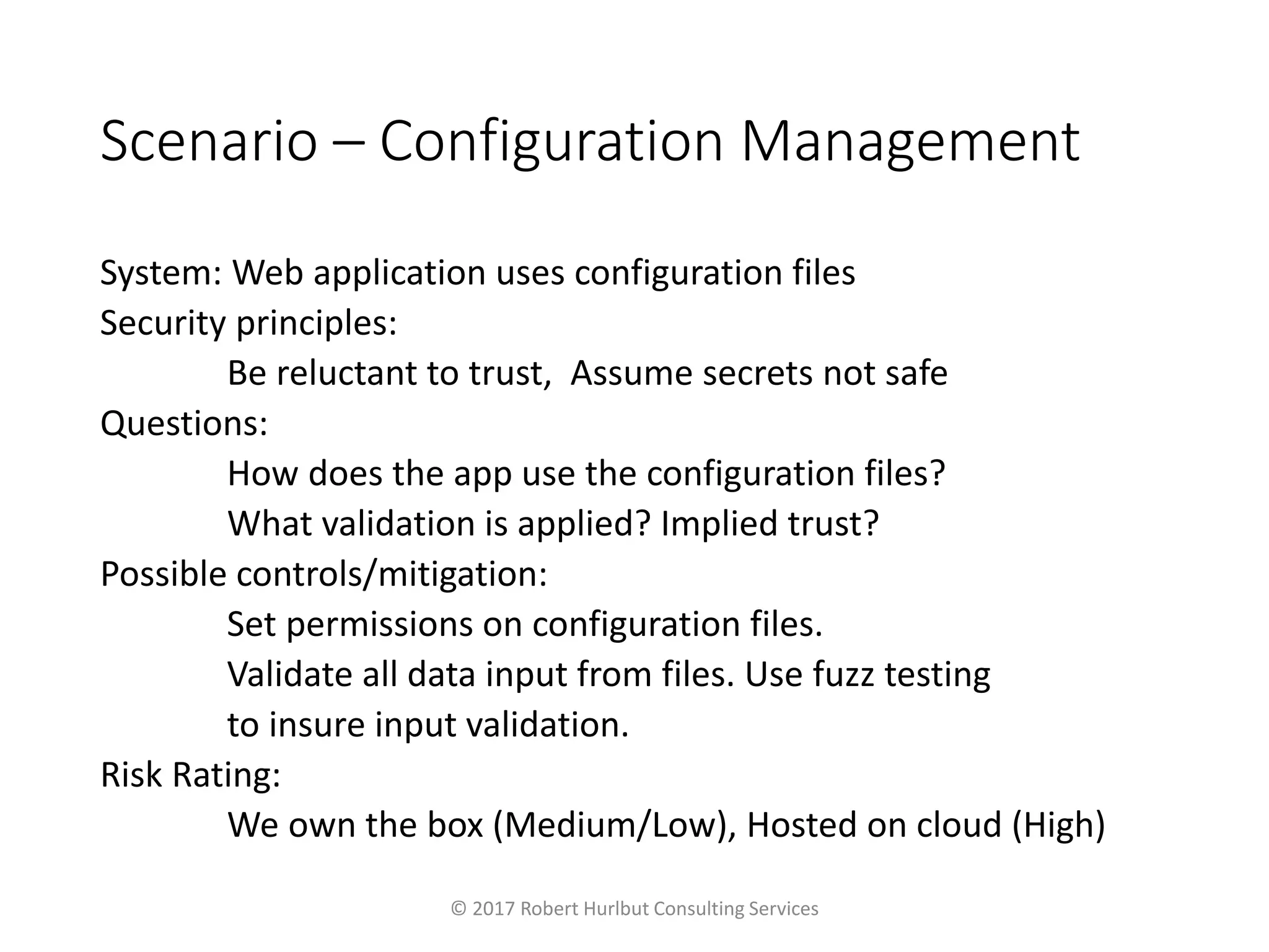 Scenario – Configuration Management
System: Web application uses configuration files
Security principles:
Be reluctant to trust, Assume secrets not safe
Questions:
How does the app use the configuration files?
What validation is applied? Implied trust?
Possible controls/mitigation:
Set permissions on configuration files.
Validate all data input from files. Use fuzz testing
to insure input validation.
Risk Rating:
We own the box (Medium/Low), Hosted on cloud (High)
© 2017 Robert Hurlbut Consulting Services
 